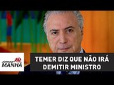 Temer diz que não irá demitir ministro 