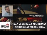 Não vi ainda as feministas se indignarem com Lula | Carlos Andreazza