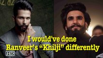 Shahid says I would have done Ranveer’s “Khilji” differently