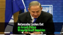 Netanyahu Lashes Out as Israeli Police Wrap Up Graft Inquiries
