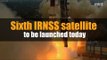 Sixth IRNSS satellite to be launched today