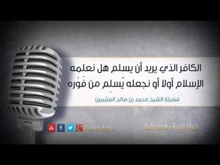 الكافر الذي يريد أن يسلم هل نعلمه الإسلام أولا أو نجعله يُسلِم من فَوْره | الشيخ محمد صالح العثيمين