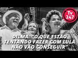Dilma: o que estão tentando fazer com Lula não vão conseguir