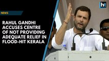 Rahul Gandhi accuses Centre of not providing adequate relief in flood-hit Kerala