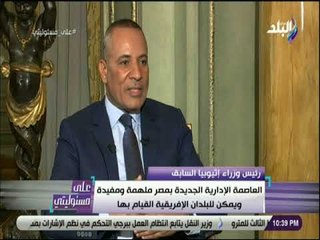 علي مسئوليتي - رئيس وزراء إثيوبيا السابق:العاصمة الإدارية ملهمة يجب أن تحذو البلدان الإفريقية حذومصر