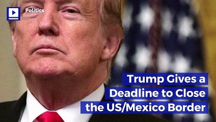Trump Gives a Deadline to Close the US/Mexico Border