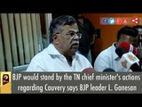 BJP would stand by the TN chief minister's actions regarding Cauvery says BJP leader L. Ganesan