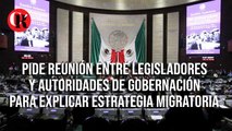 Pide reunión entre legisladores y Autoridades de Gobernación para explicar estrategia migratoria.