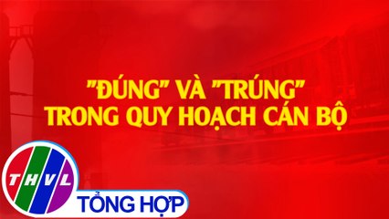THVL | Chuyên đề Xây dựng Đảng: "Đúng" và "Trúng" trong quy hoạch cán bộ