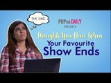 Thoughts You Have When Your Favourite Show Ends - POPxo