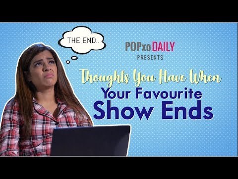 Thoughts You Have When Your Favourite Show Ends - POPxo