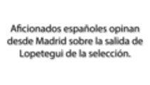 Aficionados españoles opinan desde Madrid sobre la salida de Lopetegui de la selección