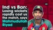 Ind vs Ban: Losing wickets rapidly cost us the match, says Mahmudullah Riyad