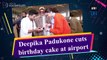 Deepika Padukone cuts birthday cake at airport