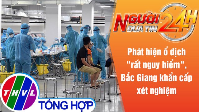 Người đưa tin 24H (6h30 ngày 20/5/2021) - Phát hiện ổ dịch 'nguy hiểm', Bắc Giang khẩn cấp xét nghiệm