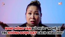 BẠN NGHĨ GÌ II NSND HỒNG VÂN BỨC XÚC ''NGHỆ SĨ TRẺ KHÔNG ĐƯỢC DẠY CÁCH CHÀO HỎI''