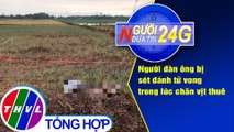Người đưa tin 24G (6g30 ngày 20/5/2020): Người đàn ông bị sét đánh tử vong trong lúc chăn vịt thuê