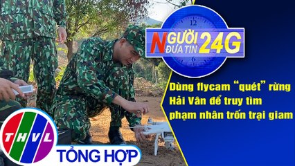 Người đưa tin 24G (6g30 ngày 07/6/2020): Dùng flycam “quét” rừng Hải Vân để truy tìm phạm nhân