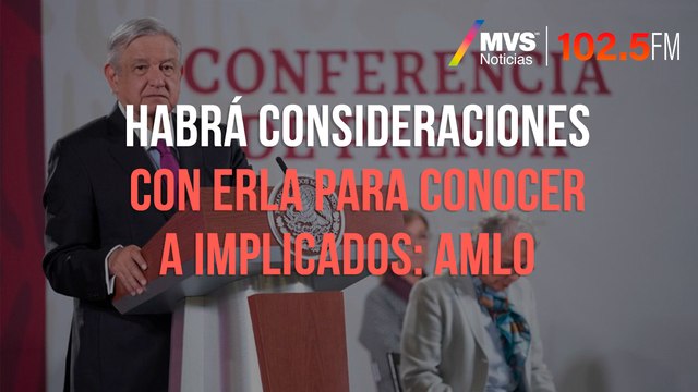 Habrá consideraciones con ERLA para conocer a implicados: AMLO