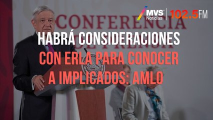 Habrá consideraciones con ERLA para conocer a implicados: AMLO