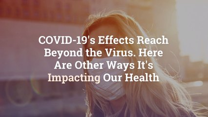COVID-19’s Effects Reach Beyond the Virus. Here Are Other Ways It’s Impacting Our Health