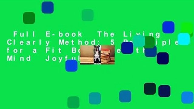 Full E-book The Living Clearly Method: 5 Principles for a Fit Body, Healthy Mind Joyful Life