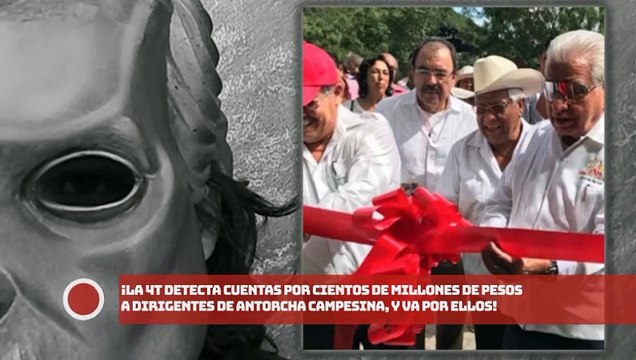 ¡La 4T detecta cuentas por cientos de millones a dirigentes de Antorcha Campesina, y va por ellos!