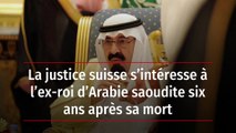 La justice suisse s’intéresse à l’ex-roi d’Arabie saoudite six ans après sa mort