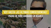 ‘Voy hasta las últimas consecuencias’: padre de niño ahogado en Xcaret
