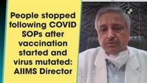 People stopped following Covid SOPs after vaccination started and virus mutated: AIIMS Director