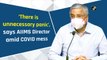There is unnecessary panic, says AIIMS Director Dr Randeep Guleria on Covid-19 crisis