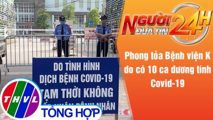 Người đưa tin 24H (18g30 ngày 7/5/2021) - Phong tỏa Bệnh viện K do có 10 ca dương tính Covid-19