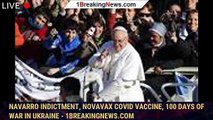 Navarro Indictment, Novavax COVID Vaccine, 100 Days of War in Ukraine - 1breakingnews.com