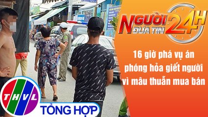 Người đưa tin 24H (18h30 ngày 2/6/2021) - 16 giờ phá vụ án phóng hỏa giết người vì mâu thuẫn mua bán