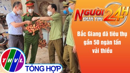 Người đưa tin 24H (18h30 ngày 6/6/2021) - Bắc Giang đã tiêu thụ gần 50 ngàn tấn vải thiều