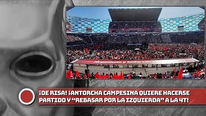 ¡DE RISA, ANTORCHA CAMPESINA QUIERE HACERSE PARTIDO Y “REBASAR POR LA IZQUIERDA” A LA 4T!