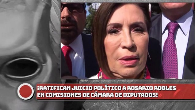 ¡Ratifican juicio político a Robles en comisiones de Cámara de Diputados!
