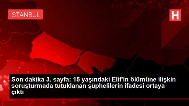 Son dakika 3. sayfa: 15 yaşındaki Elif'in ölümüne ilişkin soruşturmada tutuklanan şüphelilerin ifadesi ortaya çıktı