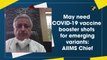 May need Covid-19 vaccine booster shots for emerging variants: AIIMS Chief