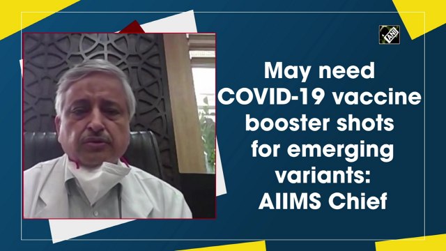 May need Covid-19 vaccine booster shots for emerging variants: AIIMS Chief