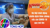 Người đưa tin 24H (18h30 ngày 28/7/2021) - Hà Nội khởi động chiến dịch tiêm chủng vắc xin quy mô lớn