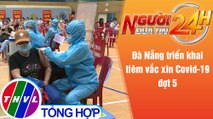 Người đưa tin 24H (18h30 ngày 11/8/2021) - Đà Nẵng triển khai tiêm vắc xin Covid-19 đợt 5