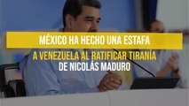 México ha hecho una estafa a Venezuela al ratificar tiranía de Nicolás Maduro