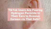 TikTok Users Are Pouring Hydrogen Peroxide in Their Ears to Remove Earwax—Is That Safe?