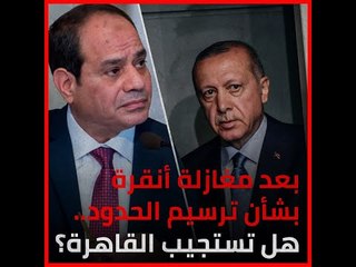 بعد مغازلة أنقرة بشأن ترسيم الحدود.. هل تستجيب القاهرة؟