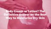 Body Cream or Lotion? The Definitive Answer on the Best Way to Moisturize Dry Skin