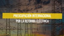 Preocupación internacional por la Reforma Eléctrica