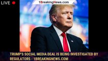 Trump's social media deal is being investigated by regulators - 1BREAKINGNEWS.COM