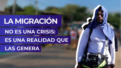 La migración no es una crisis: Es una realidad que las genera