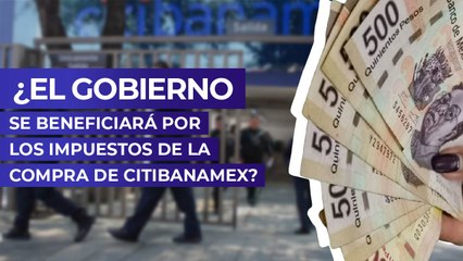 ¿El Gobierno se beneficiará por los impuestos de la compra de Citibanamex?